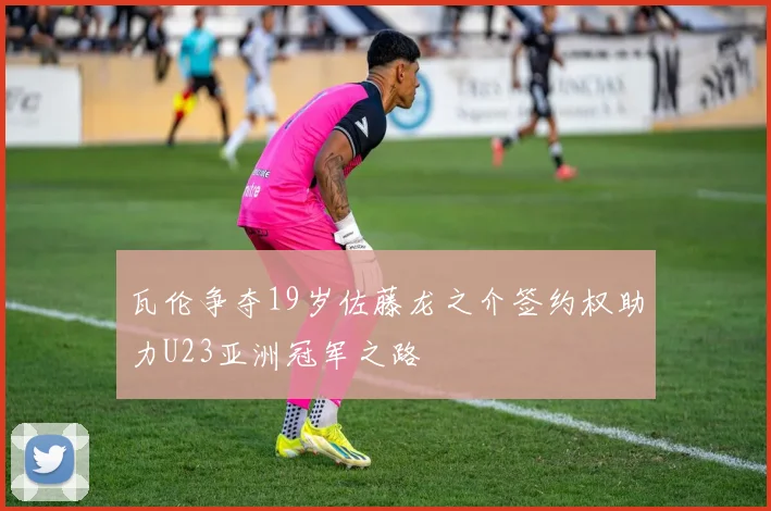 瓦伦争夺19岁佐藤龙之介签约权助力U23亚洲冠军之路