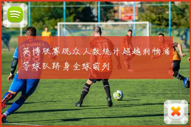 英博联赛观众人数统计超越利物浦等球队跻身全球前列