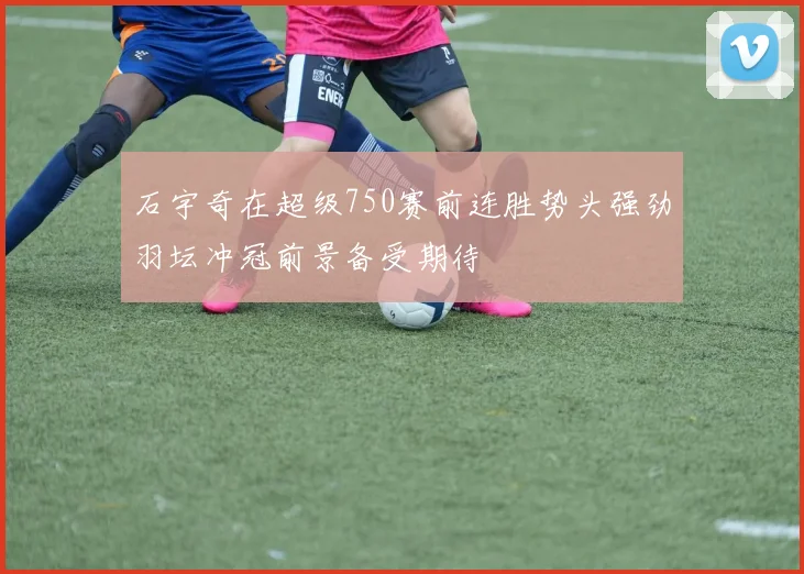 石宇奇在超级750赛前连胜势头强劲羽坛冲冠前景备受期待