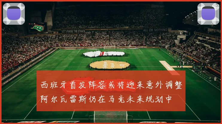 西班牙首发阵容或将迎来意外调整阿尔瓦雷斯仍在马竞未来规划中