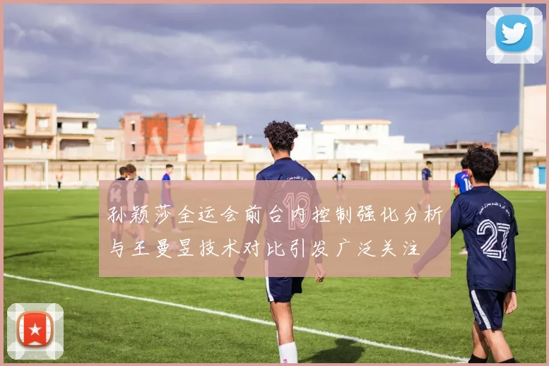 孙颖莎全运会前台内控制强化分析与王曼昱技术对比引发广泛关注