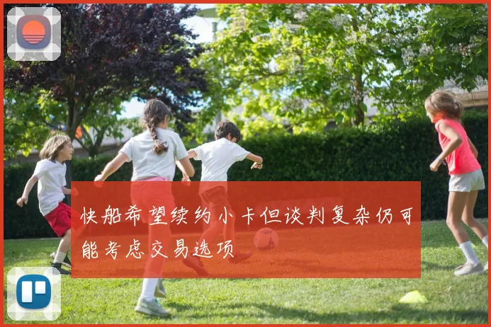 快船希望续约小卡但谈判复杂仍可能考虑交易选项