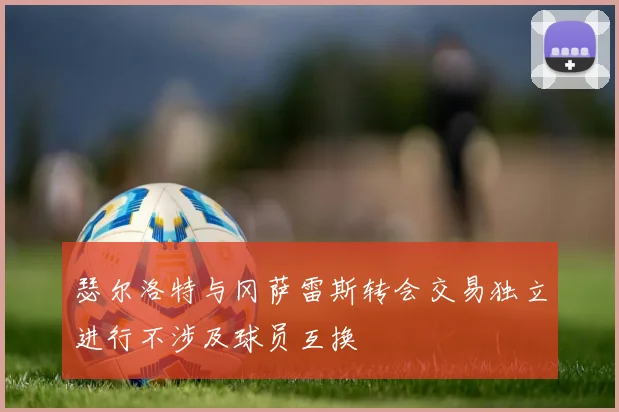 瑟尔洛特与冈萨雷斯转会交易独立进行不涉及球员互换