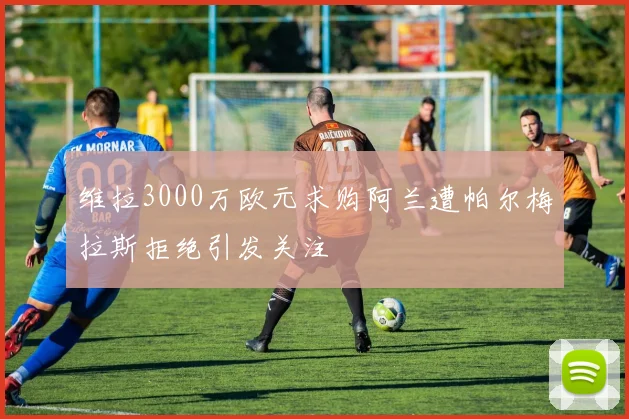 维拉3000万欧元求购阿兰遭帕尔梅拉斯拒绝引发关注