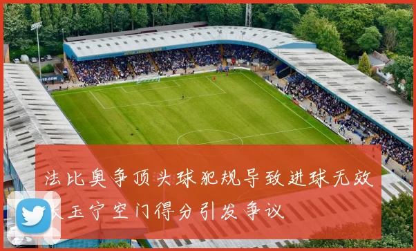 法比奥争顶头球犯规导致进球无效张玉宁空门得分引发争议