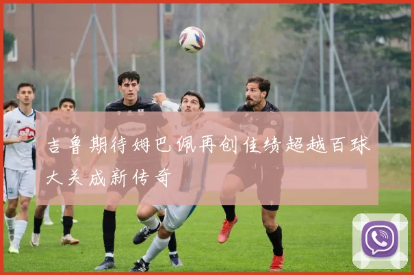 吉鲁期待姆巴佩再创佳绩超越百球大关成新传奇