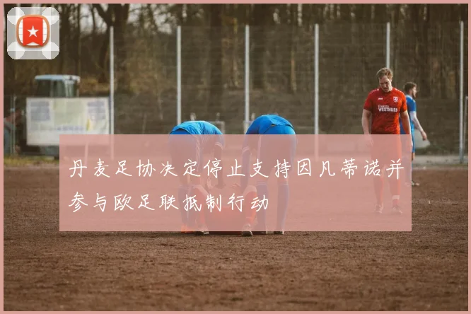 丹麦足协决定停止支持因凡蒂诺并参与欧足联抵制行动
