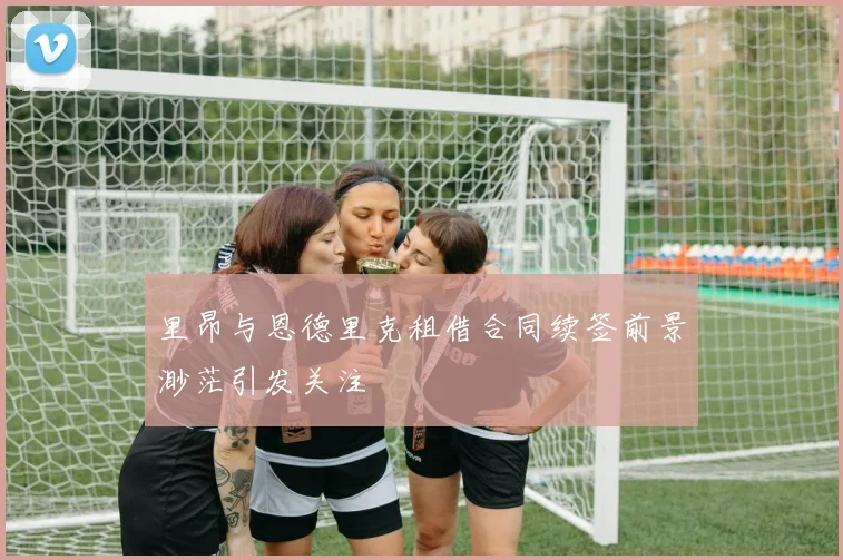 里昂与恩德里克租借合同续签前景渺茫引发关注