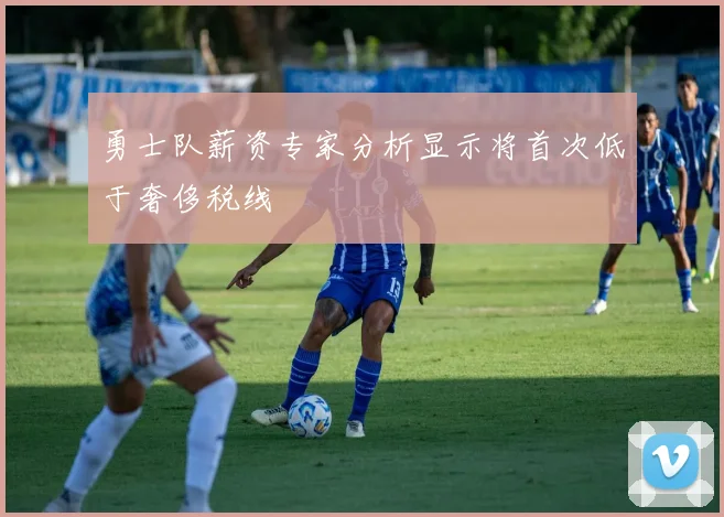 勇士队薪资专家分析显示将首次低于奢侈税线
