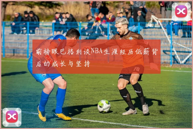前榜眼巴格利谈NBA生涯经历低薪背后的成长与坚持