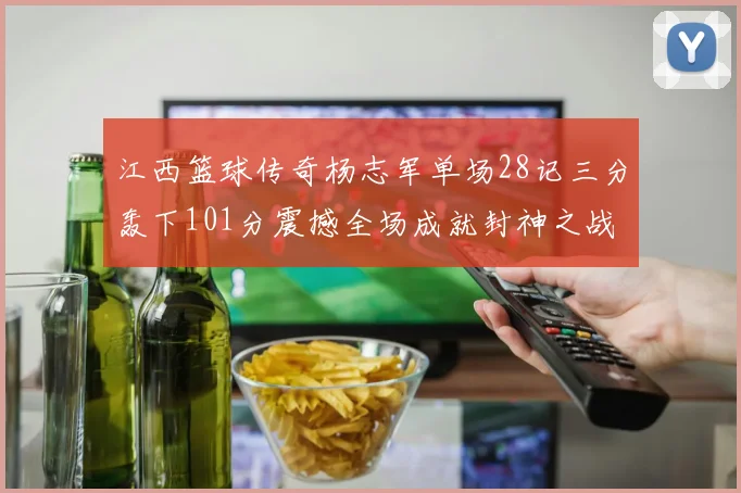 江西篮球传奇杨志军单场28记三分轰下101分震撼全场成就封神之战