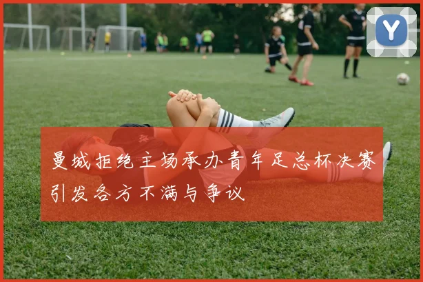曼城拒绝主场承办青年足总杯决赛引发各方不满与争议