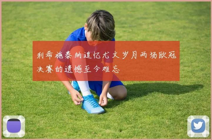 利希施泰纳追忆尤文岁月两场欧冠决赛的遗憾至今难忘