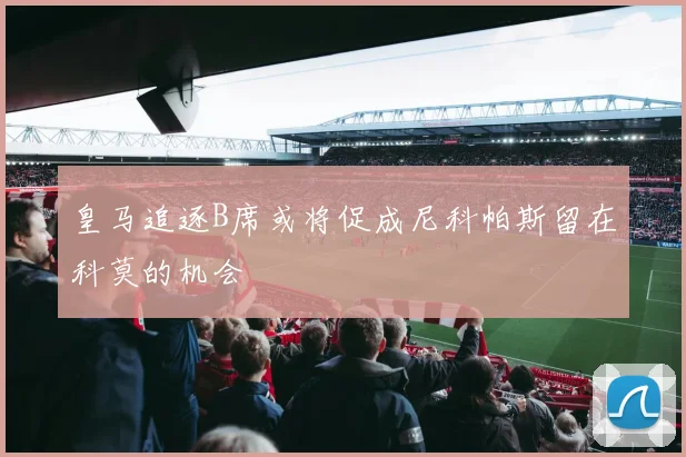 皇马追逐B席或将促成尼科帕斯留在科莫的机会