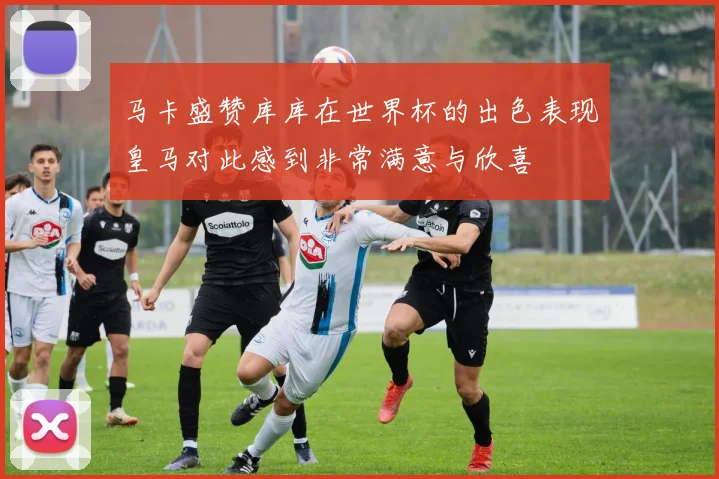 马卡盛赞库库在世界杯的出色表现皇马对此感到非常满意与欣喜