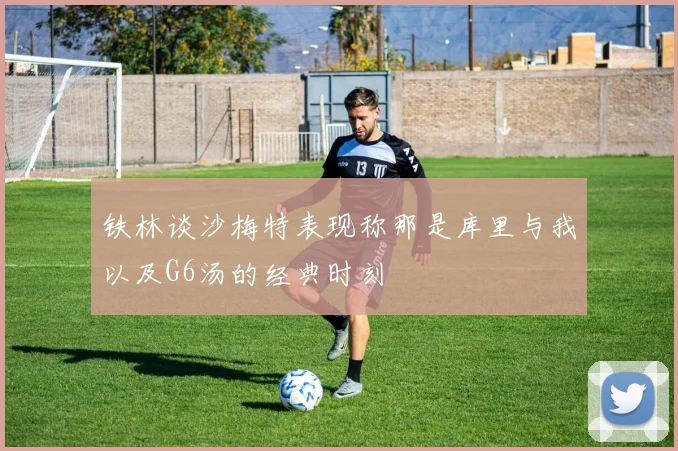 铁林谈沙梅特表现称那是库里与我以及G6汤的经典时刻