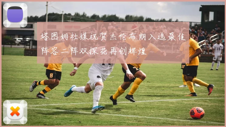 塔图姆社媒祝贺杰伦布朗入选最佳阵容二阵双探花再创辉煌