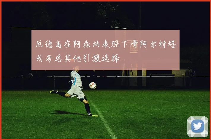 厄德高在阿森纳表现下滑阿尔特塔或考虑其他引援选择