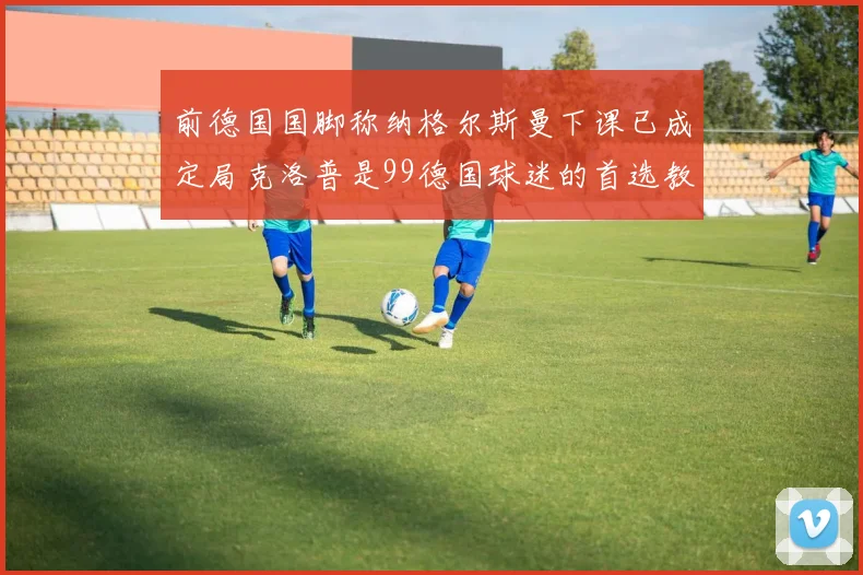 前德国国脚称纳格尔斯曼下课已成定局克洛普是99德国球迷的首选教练