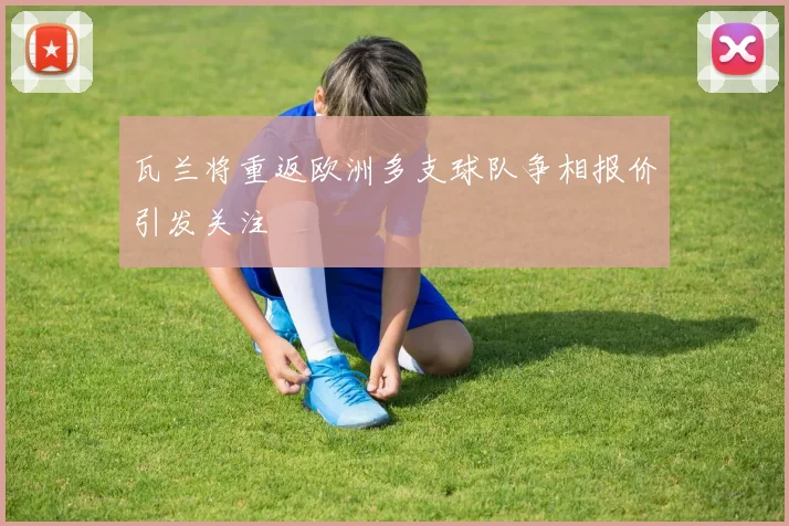 瓦兰将重返欧洲多支球队争相报价引发关注