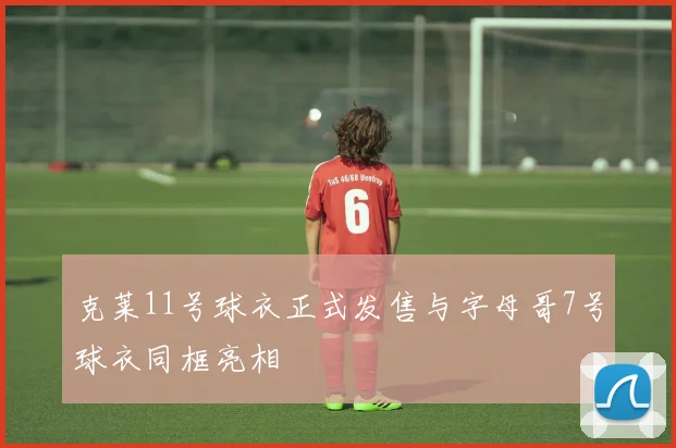 克莱11号球衣正式发售与字母哥7号球衣同框亮相