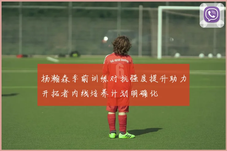 杨瀚森季前训练对抗强度提升助力开拓者内线培养计划明确化