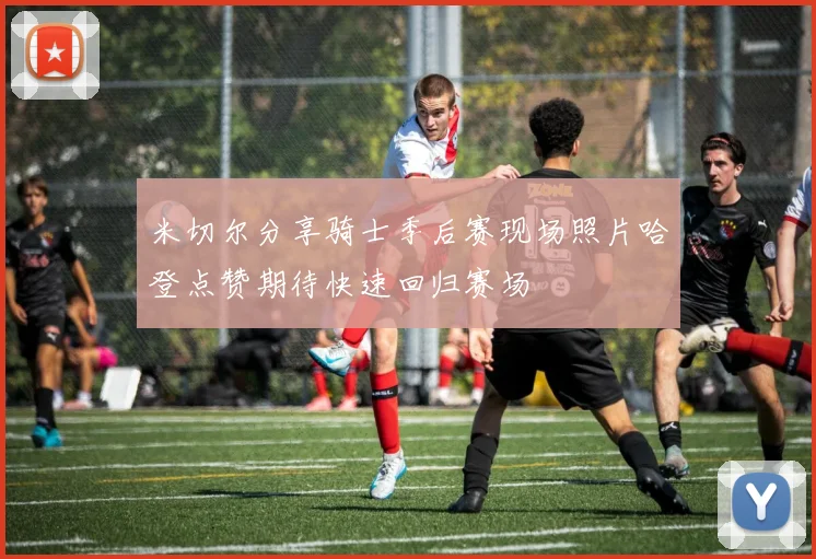 米切尔分享骑士季后赛现场照片哈登点赞期待快速回归赛场