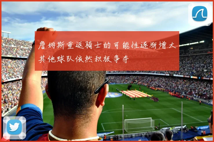 詹姆斯重返骑士的可能性逐渐增大其他球队依然积极争夺