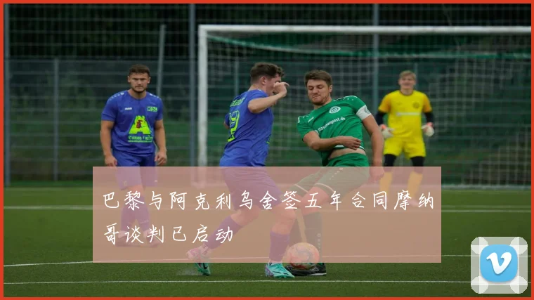 巴黎与阿克利乌舍签五年合同摩纳哥谈判已启动