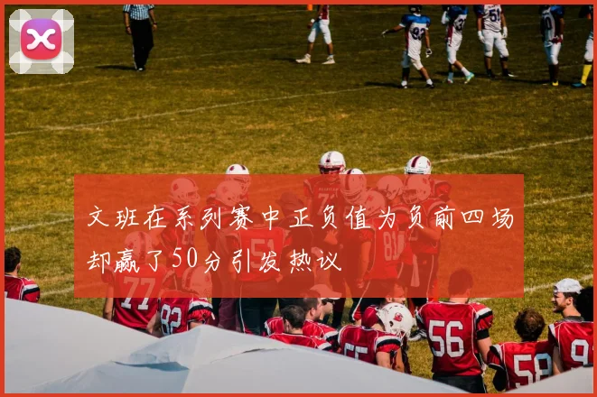 文班在系列赛中正负值为负前四场却赢了50分引发热议