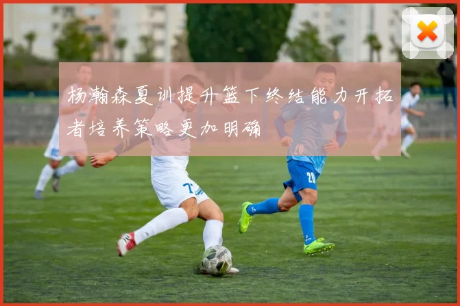 杨瀚森夏训提升篮下终结能力开拓者培养策略更加明确